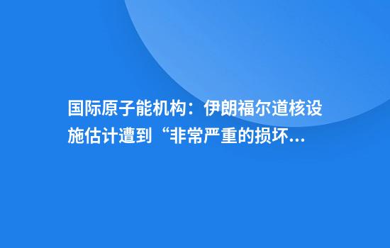 国际原子能机构:伊朗福尔道核设施估计遭到“非常严重的损坏”
