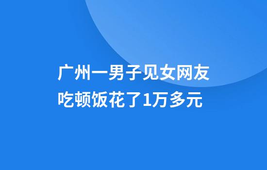 广州一男子见女网友吃顿饭花了1万多元