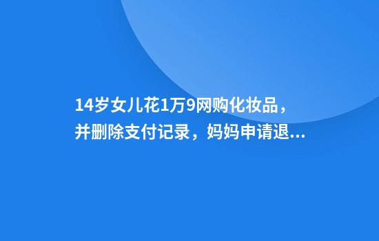 14岁女儿花1万9网购化妆品,并删除支付记录,妈妈申请退款遭化妆品公司拒绝