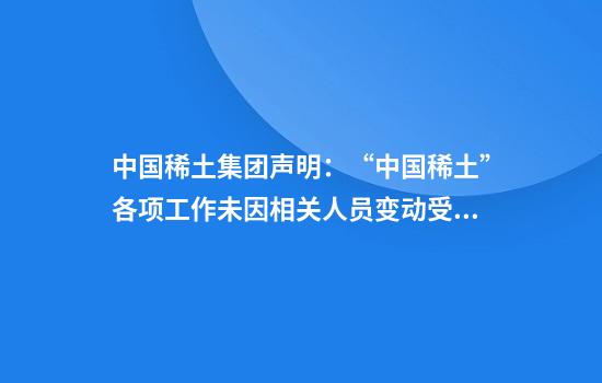 中国稀土集团声明:“中国稀土”各项工作未因相关人员变动受到影响