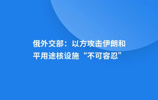 俄外交部:以方攻击伊朗和平用途核设施“不可容忍”