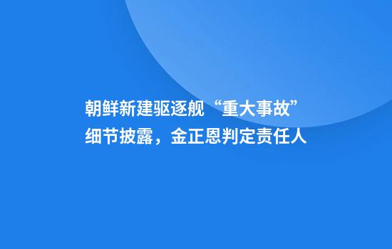 朝鲜新建驱逐舰“重大事故”细节披露,金正恩判定责任人