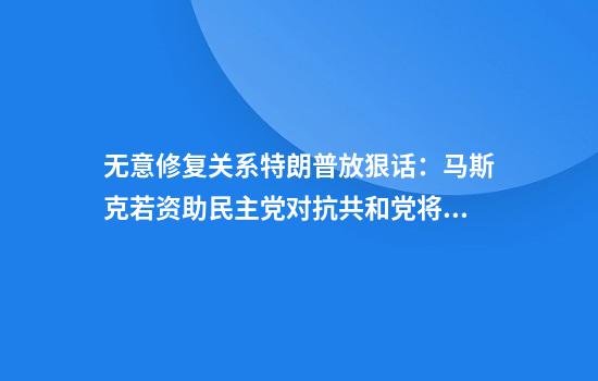 无意修复关系特朗普放狠话:马斯克若资助民主党对抗共和党将面临严重后果