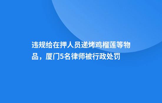 违规给在押人员递烤鸡榴莲等物品,厦门5名律师被行政处罚