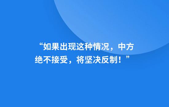 “如果出现这种情况,中方绝不接受,将坚决反制!”