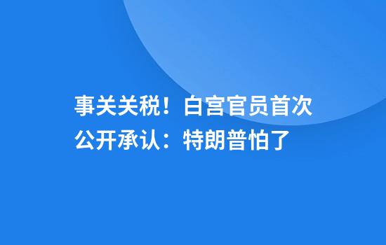 事关关税!白宫官员首次公开承认:特朗普怕了