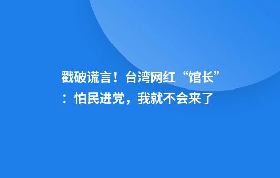 戳破谎言!台湾网红“馆长”:怕民进党,我就不会来了