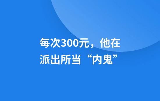 每次300元,他在派出所当“内鬼”