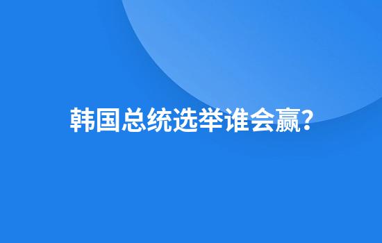 韩国总统选举谁会赢?