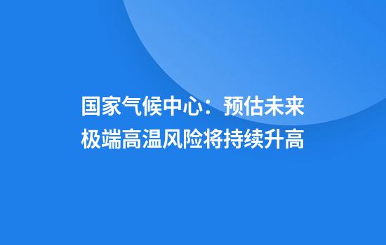 国家气候中心:预估未来极端高温风险将持续升高
