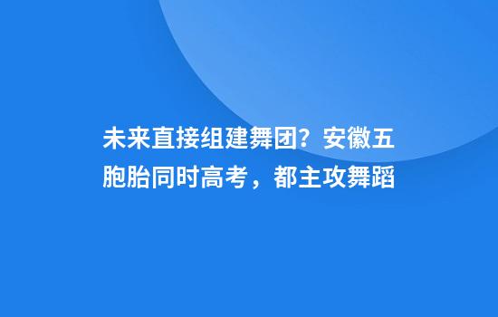 未来直接组建舞团?安徽五胞胎同时高考,都主攻舞蹈
