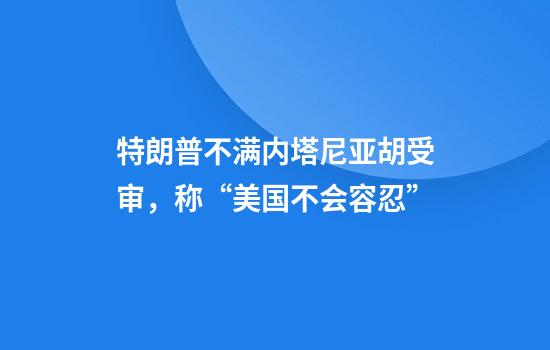 特朗普不满内塔尼亚胡受审,称“美国不会容忍”
