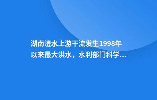 湖南澧水上游干流发生1998年以来最大洪水,水利部门科学调度全力应对