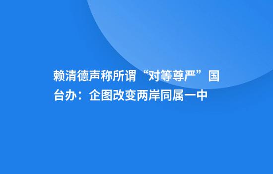 赖清德声称所谓“对等尊严”国台办：企图改变两岸同属一中