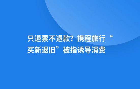 只退票不退款?携程旅行“买新退旧”被指诱导消费