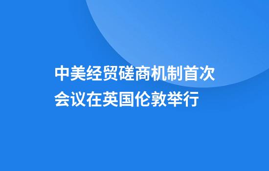 中美经贸磋商机制首次会议在英国伦敦举行