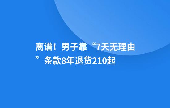 离谱!男子靠“7天无理由”条款8年退货210起
