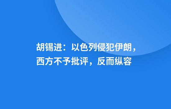 胡锡进:以色列侵犯伊朗,西方不予批评,反而纵容