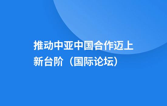 推动中亚中国合作迈上新台阶(国际论坛)