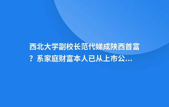 西北大学副校长范代娣成陕西首富？系家庭财富本人已从上市公司退出