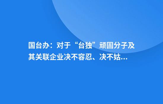 国台办:对于“台独”顽固分子及其关联企业决不容忍、决不姑息