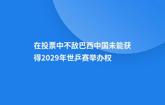 在投票中不敌巴西中国未能获得2029年世乒赛举办权