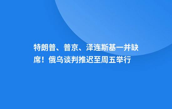 特朗普、普京、泽连斯基一并缺席!俄乌谈判推迟至周五举行