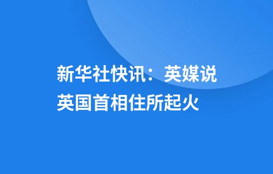 新华社快讯：英媒说英国首相住所起火