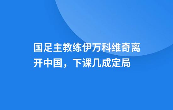 国足主教练伊万科维奇离开中国,下课几成定局