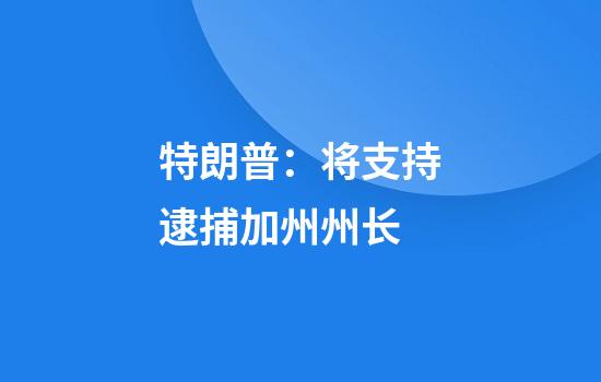 特朗普:将支持逮捕加州州长