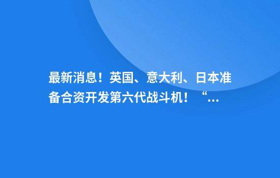 最新消息!英国、意大利、日本准备合资开发第六代战斗机!“致力于2035年底前交付”,总部将设在英国
