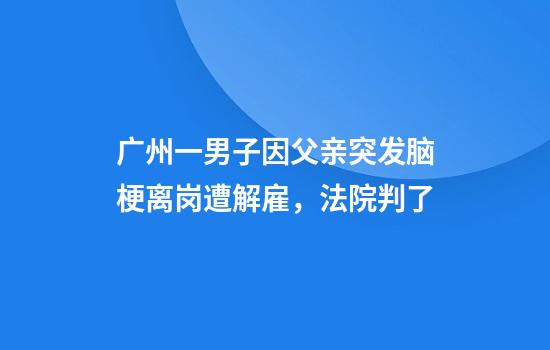广州一男子因父亲突发脑梗离岗遭解雇,法院判了