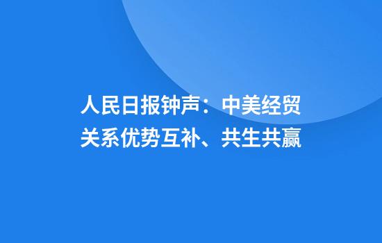 人民日报钟声:中美经贸关系优势互补、共生共赢