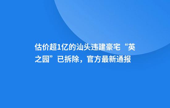估价超1亿的汕头违建豪宅“英之园”已拆除,官方最新通报