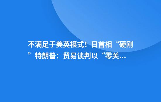 不满足于美英模式!日首相“硬刚”特朗普:贸易谈判以“零关税”为目标