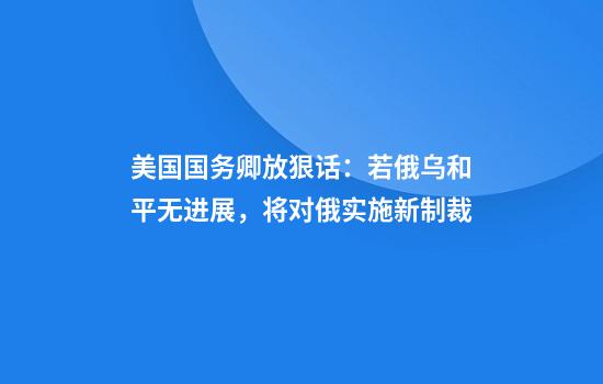 美国国务卿放狠话:若俄乌和平无进展,将对俄实施新制裁