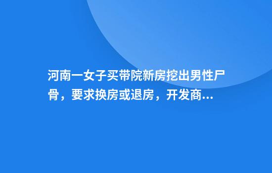 河南一女子买带院新房挖出男性尸骨,要求换房或退房,开发商:房屋已交付,不退不换