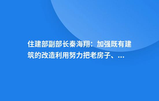 住建部副部长秦海翔:加强既有建筑的改造利用努力把老房子、旧房子改造成好房子