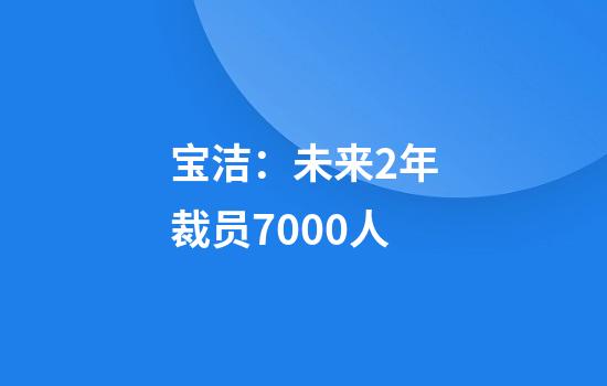 宝洁:未来2年裁员7000人