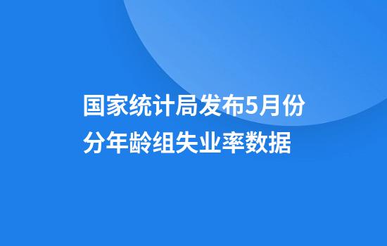 国家统计局发布5月份分年龄组失业率数据