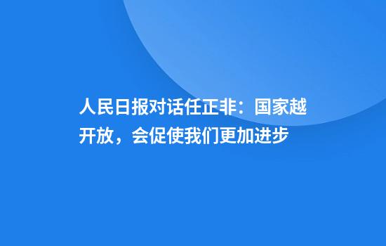 人民日报对话任正非:国家越开放,会促使我们更加进步