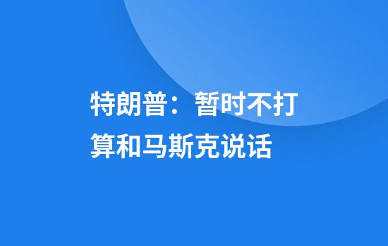特朗普:暂时不打算和马斯克说话