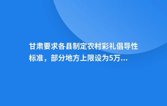 甘肃要求各县制定农村彩礼倡导性标准,部分地方上限设为5万或8万