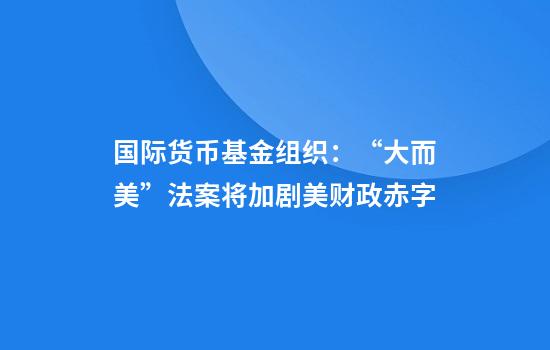 国际货币基金组织:“大而美”法案将加剧美财政赤字