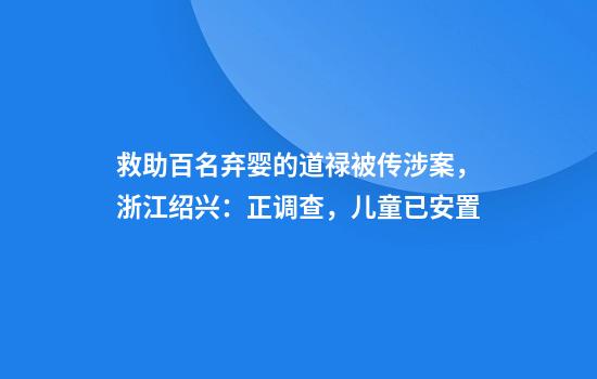 救助百名弃婴的道禄被传涉案,浙江绍兴:正调查,儿童已安置